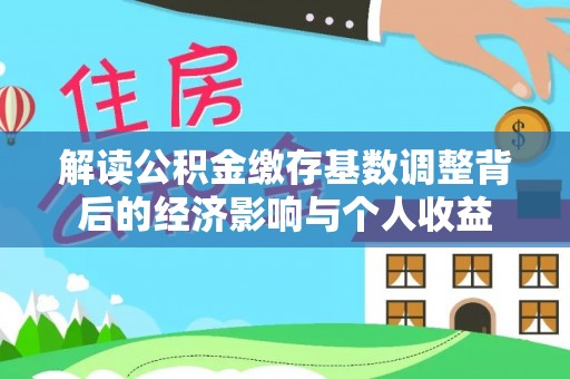 曹妃甸解读公积金缴存基数调整背后的经济影响与个人收益