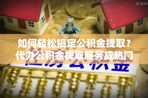 曹妃甸如何轻松搞定公积金提取？代办公积金提取服务成热门选择