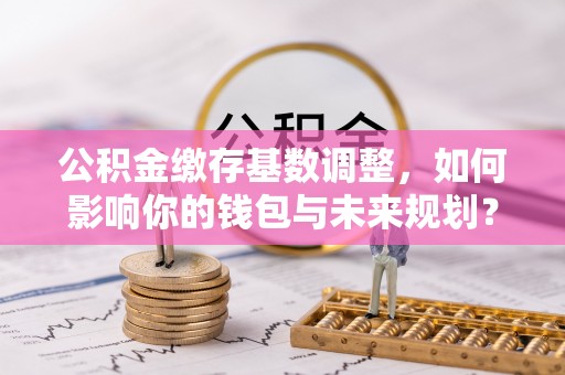 曹妃甸公积金缴存基数调整，如何影响你的钱包与未来规划？