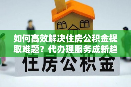 曹妃甸如何高效解决住房公积金提取难题？代办理服务成新趋势
