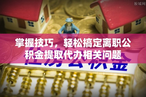 曹妃甸掌握技巧，轻松搞定离职公积金提取代办相关问题