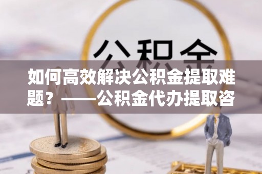 曹妃甸如何高效解决公积金提取难题？——公积金代办提取咨询服务全解析