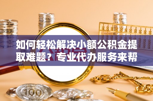 曹妃甸如何轻松解决小额公积金提取难题？专业代办服务来帮忙