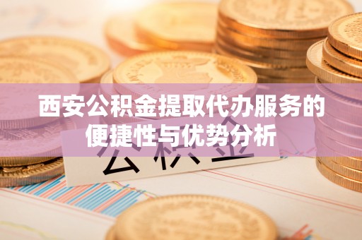 曹妃甸西安公积金提取代办服务的便捷性与优势分析