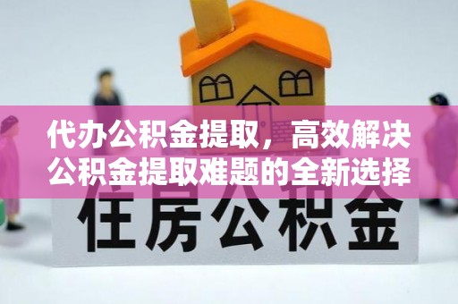 曹妃甸代办公积金提取，高效解决公积金提取难题的全新选择