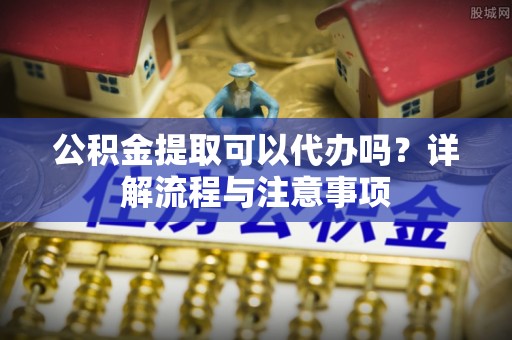 曹妃甸公积金提取可以代办吗？详解流程与注意事项