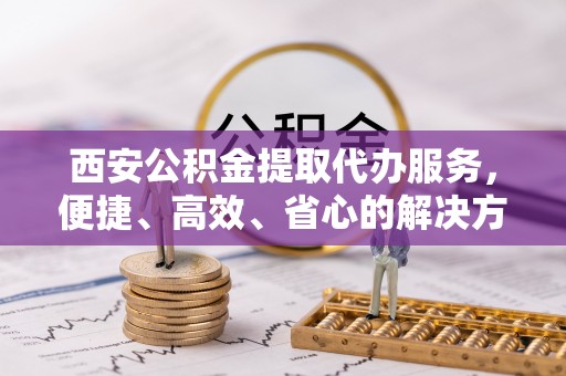 曹妃甸西安公积金提取代办服务，便捷、高效、省心的解决方案