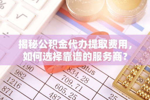 曹妃甸揭秘公积金代办提取费用，如何选择靠谱的服务商？