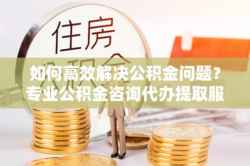 曹妃甸如何高效解决公积金问题？专业公积金咨询代办提取服务来帮你